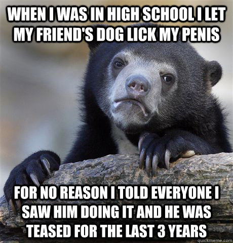 When I was in high school I let my friend's dog lick my penis For no reason I told everyone I saw him doing it and he was teased for the last 3 years  Confession Bear