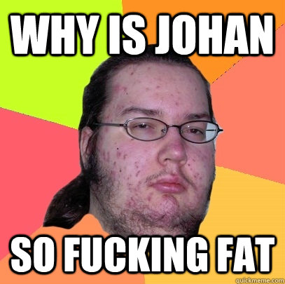 WHY IS JOHAN SO FUCKING FAT - WHY IS JOHAN SO FUCKING FAT  Butthurt Dweller