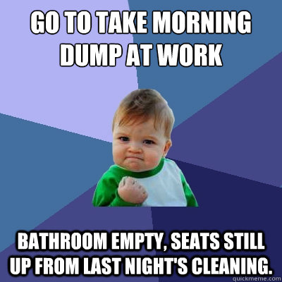 Go to take morning dump at work Bathroom empty, seats still up from last night's cleaning.  Success Kid