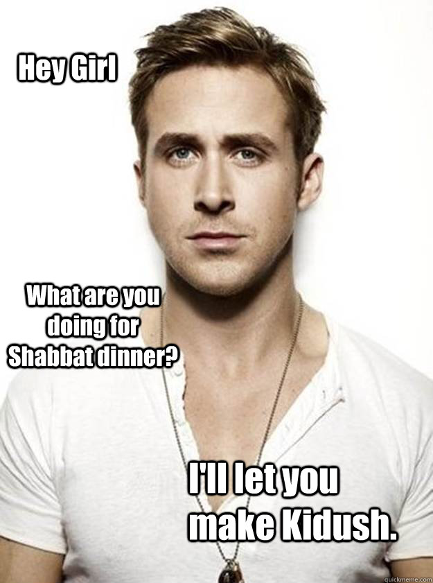 Hey Girl What are you doing for Shabbat dinner? I'll let you make Kidush.   Ryan Gosling Hey Girl