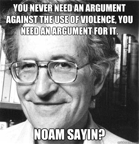 You never need an argument against the use of violence, you need an argument for it.
 NOAM Sayin? - You never need an argument against the use of violence, you need an argument for it.
 NOAM Sayin?  Noam Sayin