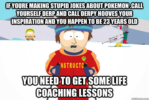 If youre making Stupid Jokes about pokemon .call yourself Derp and call Derpy Hooves your inspiration and you happen to be 23 years old  You need to get some Life Coaching Lessons    - If youre making Stupid Jokes about pokemon .call yourself Derp and call Derpy Hooves your inspiration and you happen to be 23 years old  You need to get some Life Coaching Lessons     Super Cool Ski Instructor