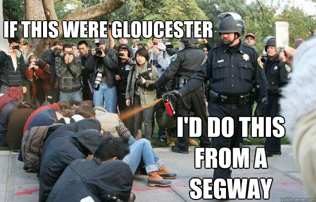 If this were Gloucester I'd do this from a Segway  Pimp Pepper Spray Cop