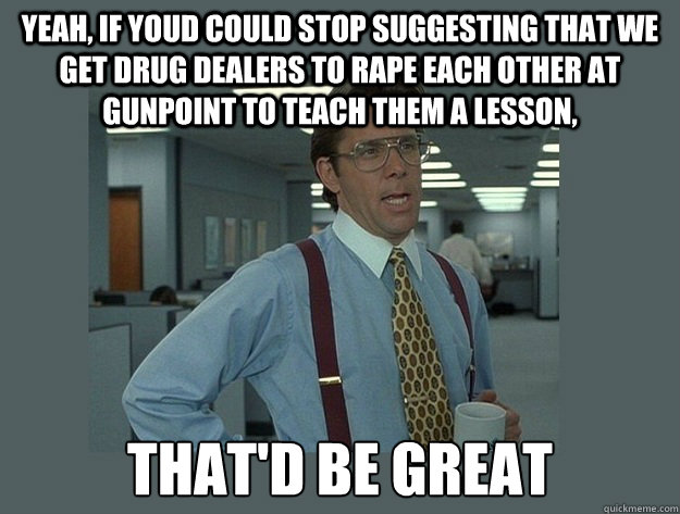 yeah, if youd could stop suggesting that we get drug dealers to rape each other at gunpoint to teach them a lesson, That'd be great  Office Space Lumbergh