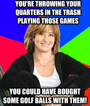 You're throwing your quarters in the trash playing those games You could have bought some golf balls with them!  Sheltering Suburban Mom