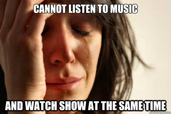 Cannot listen to music and watch show at the same time   First World Problems