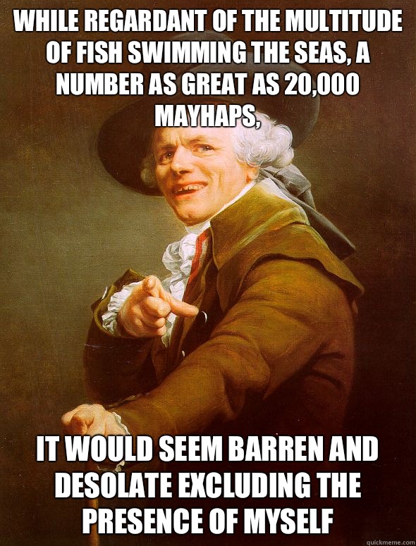 While regardant of the multitude of fish swimming the seas, a number as great as 20,000 mayhaps, It would seem barren and desolate excluding the presence of myself  Joseph Ducreux