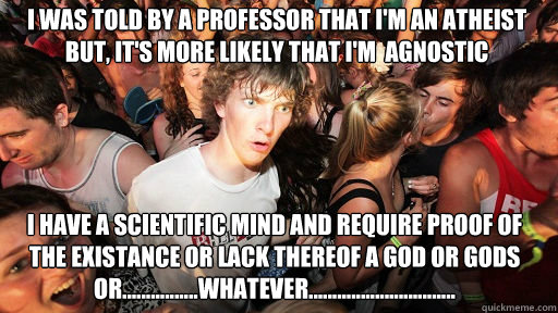 i was told by a professor that i'm an atheist but, it's more likely that i'm  agnostic i have a scientific mind and require proof of the existance or lack thereof a god or gods or................whatever...............................  Sudden Clarity Clarence