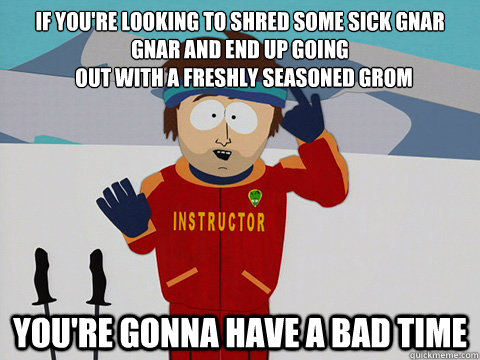 If you're looking to shred some sick gnar gnar and end up going
  out with a freshly seasoned grom You're gonna have a bad time - If you're looking to shred some sick gnar gnar and end up going
  out with a freshly seasoned grom You're gonna have a bad time  South Park Bad Time