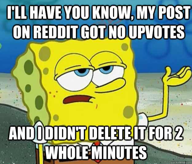 I'll have you know, my post on reddit got no upvotes and i didn't delete it for 2 whole minutes - I'll have you know, my post on reddit got no upvotes and i didn't delete it for 2 whole minutes  How tough am I