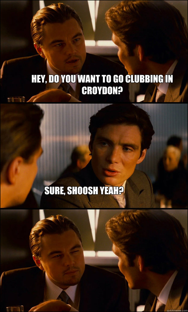 Hey, do you want to go clubbing in Croydon? Sure, Shoosh yeah?  Inception