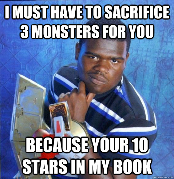 i must have to sacrifice 3 monsters for you  because your 10 stars in my book  Yugioh