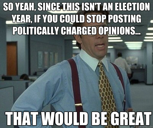 So yeah, since this isn't an election year, if you could stop posting politically charged opinions... THAT WOULD BE GREAT  that would be great