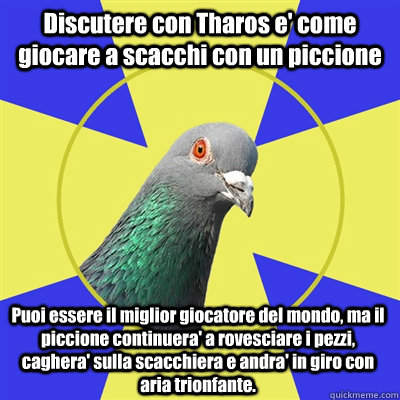 Discutere con Tharos e' come giocare a scacchi con un piccione Puoi essere il miglior giocatore del mondo, ma il piccione continuera' a rovesciare i pezzi, caghera' sulla scacchiera e andra' in giro con aria trionfante.  Religion Pigeon