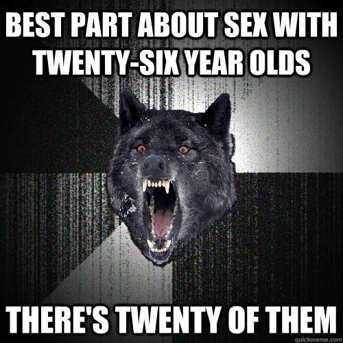 Best part about sex with twenty-six year olds there's twenty of them  Insanity Wolf