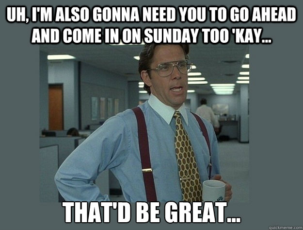 Uh, I'm also gonna need you to go ahead and come in on Sunday too 'kay... That'd be great...  Office Space Lumbergh