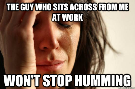 The guy who sits across from me at work won't stop humming - The guy who sits across from me at work won't stop humming  First World Problems