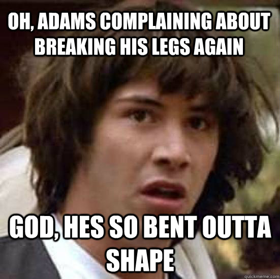 oh, adams complaining about breaking his legs again god, hes so bent outta shape - oh, adams complaining about breaking his legs again god, hes so bent outta shape  conspiracy keanu