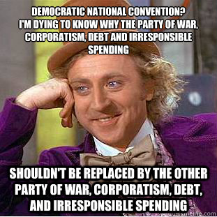 Democratic National Convention?  
I'm dying to know why the party of war, corporatism, debt and irresponsible spending
 Shouldn't be replaced by the other party of war, corporatism, debt, and irresponsible spending - Democratic National Convention?  
I'm dying to know why the party of war, corporatism, debt and irresponsible spending
 Shouldn't be replaced by the other party of war, corporatism, debt, and irresponsible spending  Condescending Wonka