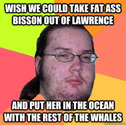 wish we could take fat ass bisson out of lawrence  and put her in the ocean with the rest of the whales   Butthurt Dweller