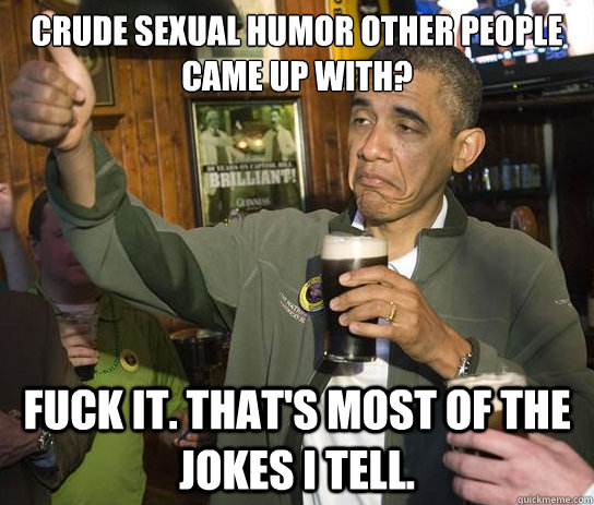 Crude sexual humor other people came up with? Fuck it. That's most of the jokes I tell.  Upvoting Obama