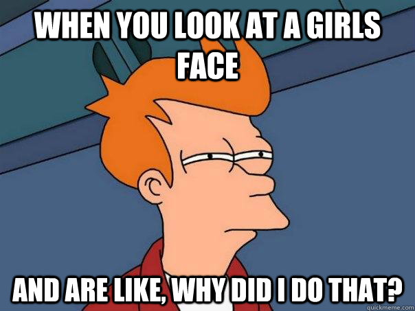 when you look at a girls face and are like, why did i do that?  Futurama Fry