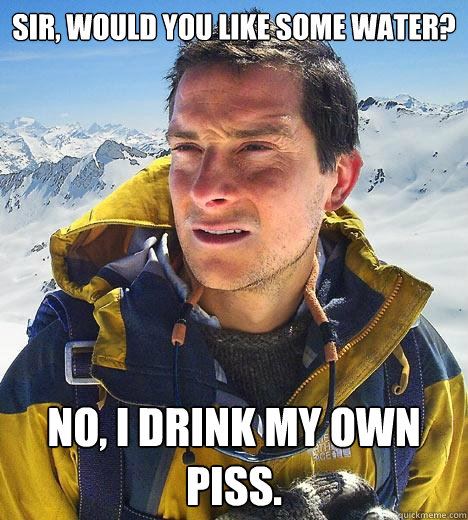 Sir, would you like some water? No, I drink my own piss. - Sir, would you like some water? No, I drink my own piss.  Bear Grylls