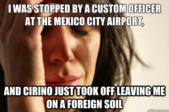 I was stopped by a custom officer at the Mexico city airport,  and cirino just took off leaving me on a foreign soil  First World Problems