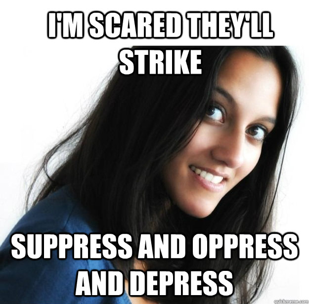 I'm scared they'll strike Suppress and Oppress and Depress  