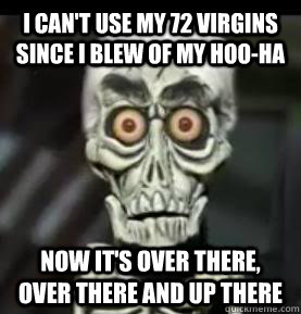 I can't use my 72 virgins since i blew of my hoo-ha now it's over there, over there and up there - I can't use my 72 virgins since i blew of my hoo-ha now it's over there, over there and up there  Achmed the Dead Terrorist