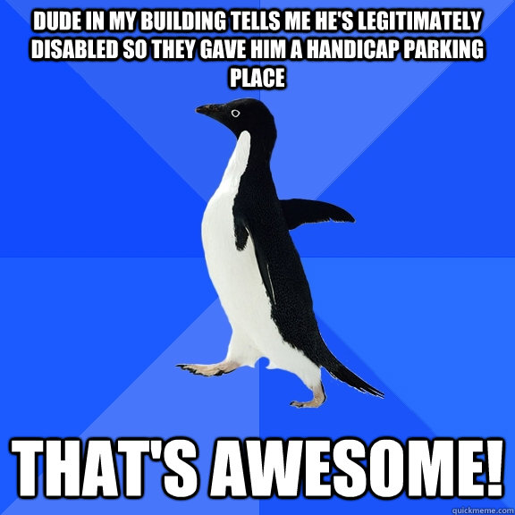 dude in my building tells me he's legitimately disabled so they gave him a handicap parking place that's awesome!  Socially Awkward Penguin