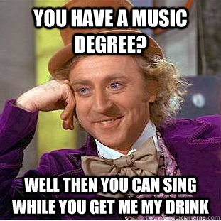 You have a music degree? Well then you can sing while you get me my drink  Creepy Wonka