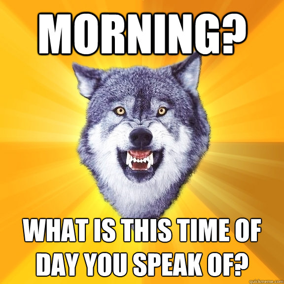 Morning? What is this time of day you speak of?  Courage Wolf