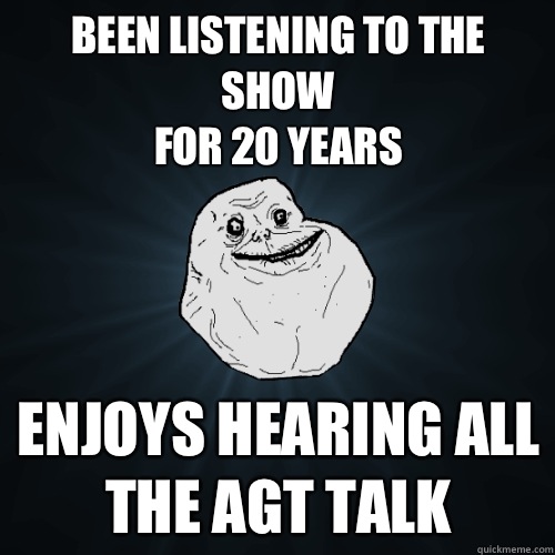 Been listening to the show
for 20 years Enjoys hearing all the AGT talk - Been listening to the show
for 20 years Enjoys hearing all the AGT talk  Forever Alone