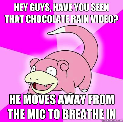 hey guys, have you seen that chocolate rain video? he moves away from the mic to breathe in  Slowpoke