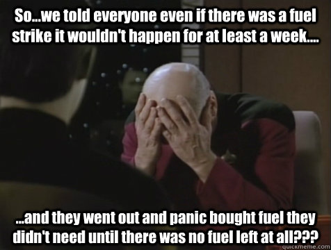 So...we told everyone even if there was a fuel strike it wouldn't happen for at least a week.... ...and they went out and panic bought fuel they didn't need until there was no fuel left at all???  Picard Double Facepalm