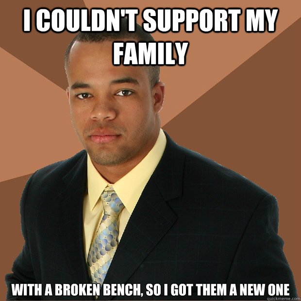 i couldn't support my family with a broken bench, so i got them a new one  Successful Black Man