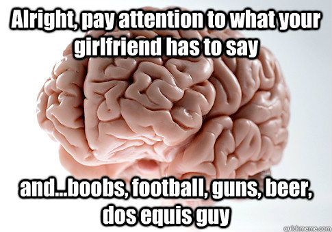 Alright, pay attention to what your girlfriend has to say and...boobs, football, guns, beer, dos equis guy  Scumbag Brain