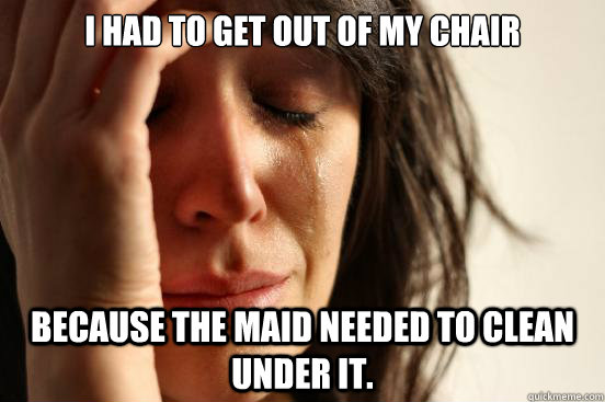 I had to get out of my chair because the maid needed to clean under it.  First World Problems