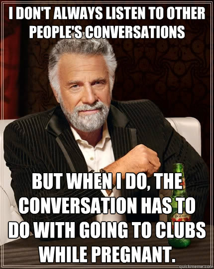 I don't always listen to other people's conversations But when I do, the conversation has to do with going to clubs while pregnant. - I don't always listen to other people's conversations But when I do, the conversation has to do with going to clubs while pregnant.  The Most Interesting Man In The World