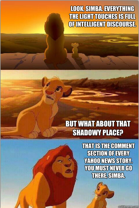 Look, Simba. Everything the light touches is full of intelligent discourse. But what about that shadowy place? That is the comment section of every Yahoo news story. You must never go there, Simba.  - Look, Simba. Everything the light touches is full of intelligent discourse. But what about that shadowy place? That is the comment section of every Yahoo news story. You must never go there, Simba.   Shadowy Place from Lion King