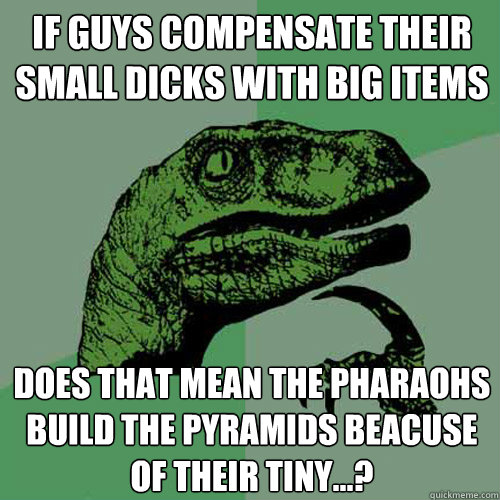 If guys compensate their small dicks with big items Does that mean the pharaohs build the pyramids beacuse of their tiny...?   Philosoraptor
