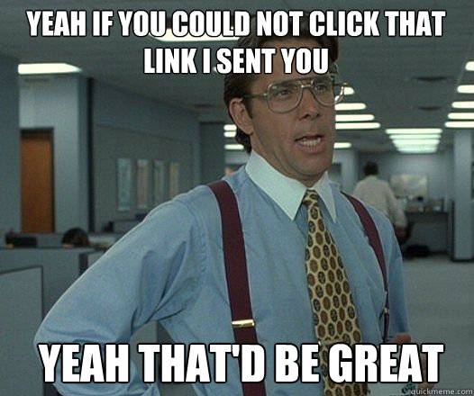 Yeah if you could not click that link i sent you  Yeah that'd be great - Yeah if you could not click that link i sent you  Yeah that'd be great  Bill Lumbergh  fight club