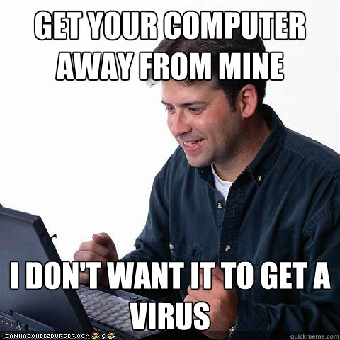 GET YOUR COMPUTER AWAY FROM MINE I DON'T WANT IT TO GET A VIRUS  Net noob