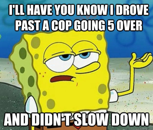 I'll have you know I drove past a cop going 5 over And didn't slow down - I'll have you know I drove past a cop going 5 over And didn't slow down  How tough am I