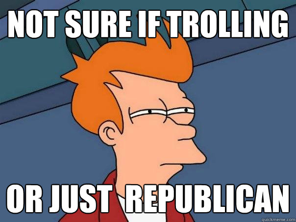 Not sure if trolling Or just  Republican  Futurama Fry