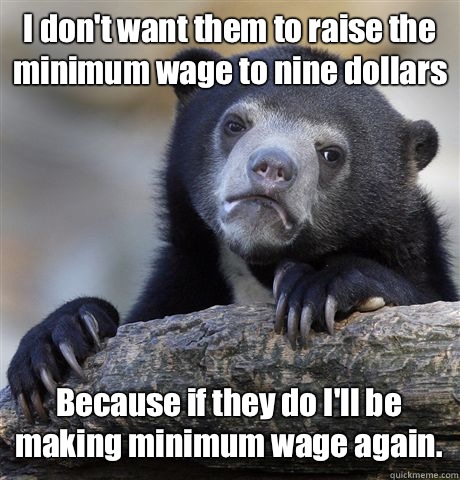 I don't want them to raise the minimum wage to nine dollars Because if they do I'll be making minimum wage again.  Confession Bear