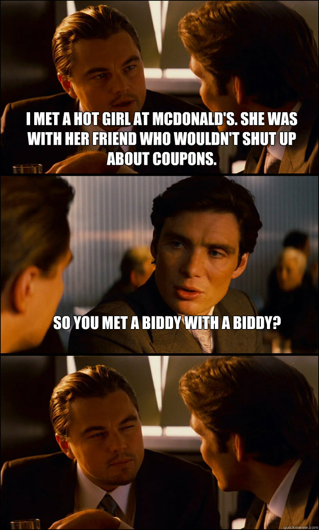 I met a hot girl at Mcdonald's. She was with her friend who wouldn't shut up about coupons. So you met a biddy with a biddy?   Inception