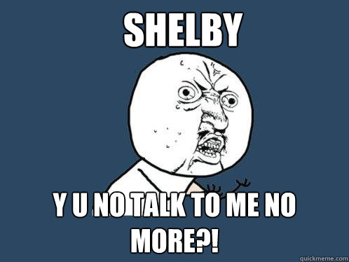 Shelby y u no talk to me no more?!  Y U No