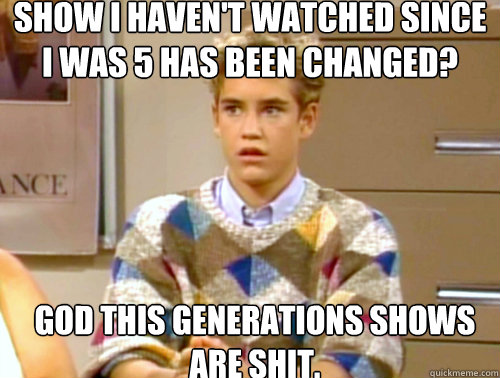 Show I haven't watched since I was 5 has been changed? God this generations shows are shit. - Show I haven't watched since I was 5 has been changed? God this generations shows are shit.  Arrogant 90s Kid